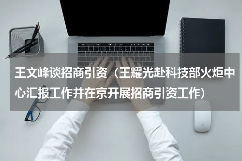 王文峰谈招商引资（王耀光赴科技部火炬中心汇报工作并在京开展招商引资工作）