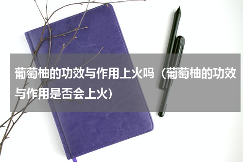 葡萄柚的功效与作用上火吗（葡萄柚的功效与作用是否会上火）