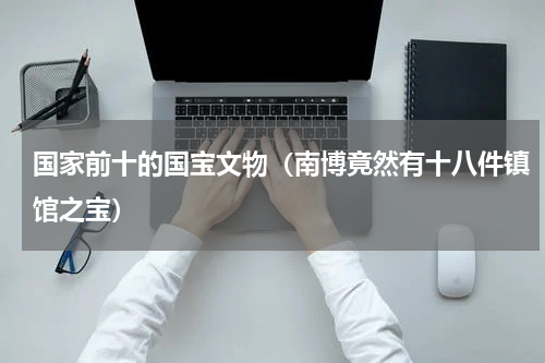 国家前十的国宝文物（南博竟然有十八件镇馆之宝）