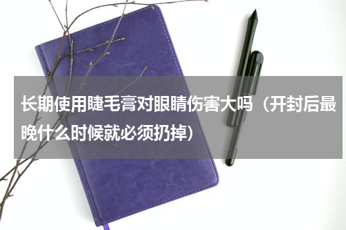 长期使用睫毛膏对眼睛伤害大吗（开封后最晚什么时候就必须扔掉）