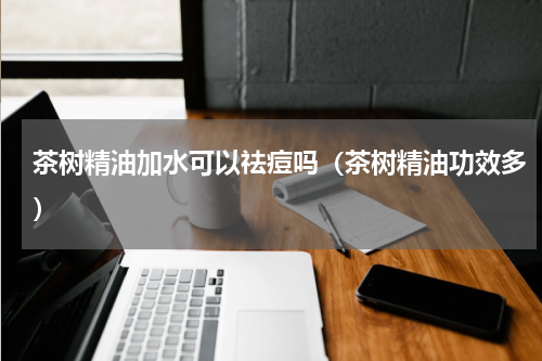 茶树精油加水可以祛痘吗（茶树精油功效多）