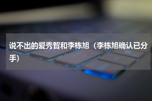 说不出的爱秀智和李栋旭（李栋旭确认已分手）