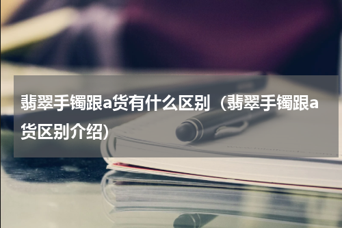 翡翠手镯跟a货有什么区别（翡翠手镯跟a货区别介绍）