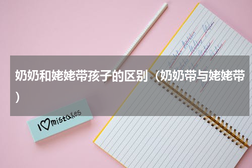 奶奶和姥姥带孩子的区别（奶奶带与姥姥带）