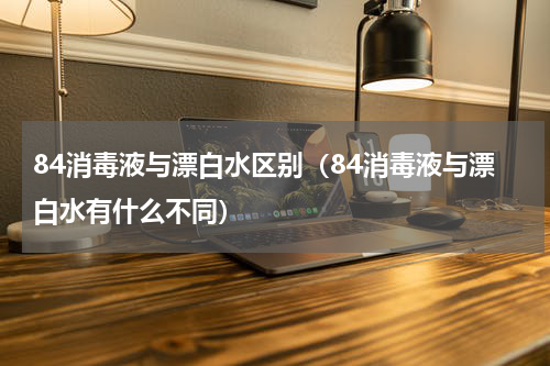 84消毒液与漂白水区别（84消毒液与漂白水有什么不同）
