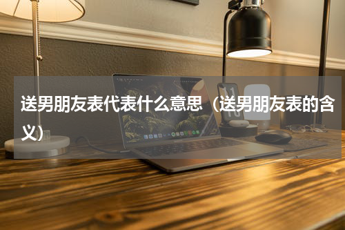 送男朋友表代表什么意思（送男朋友表的含义）