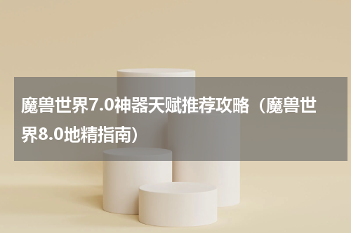 魔兽世界7.0神器天赋推荐攻略（魔兽世界8.0地精指南）
