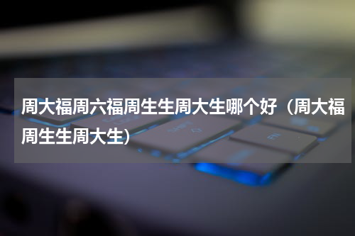 周大福周六福周生生周大生哪个好（周大福周生生周大生）