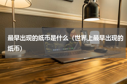 最早出现的纸币是什么（世界上最早出现的纸币）
