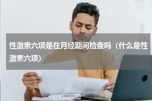 性激素六项是在月经期间检查吗（什么是性激素六项）