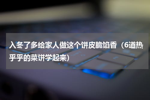 入冬了多给家人做这个饼皮脆馅香（6道热乎乎的菜饼学起来）