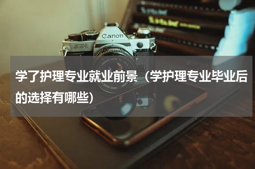 学了护理专业就业前景（学护理专业毕业后的选择有哪些）