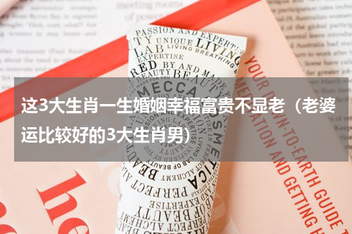 这3大生肖一生婚姻幸福富贵不显老（老婆运比较好的3大生肖男）