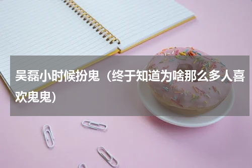 吴磊小时候扮鬼（终于知道为啥那么多人喜欢鬼鬼）