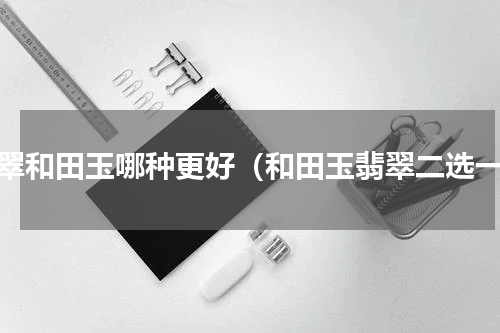 翡翠和田玉哪种更好（和田玉翡翠二选一）