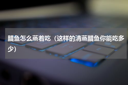 腊鱼怎么蒸着吃（这样的清蒸腊鱼你能吃多少）