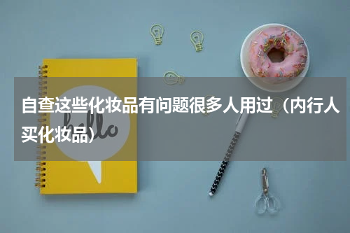 自查这些化妆品有问题很多人用过（内行人买化妆品）