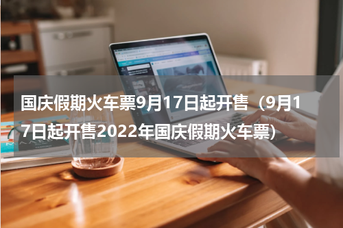 国庆假期火车票9月17日起开售（9月17日起开售2022年国庆假期火车票）