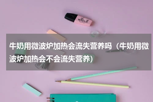 牛奶用微波炉加热会流失营养吗（牛奶用微波炉加热会不会流失营养）