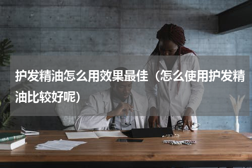 护发精油怎么用效果最佳（怎么使用护发精油比较好呢）