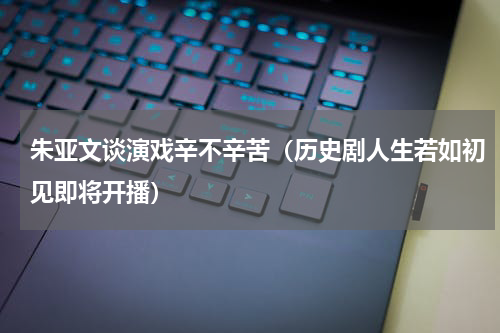 朱亚文谈演戏辛不辛苦（历史剧人生若如初见即将开播）