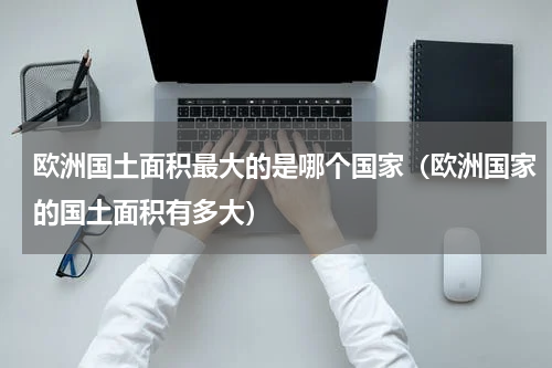 欧洲国土面积最大的是哪个国家（欧洲国家的国土面积有多大）
