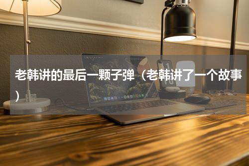 老韩讲的最后一颗子弹（老韩讲了一个故事）