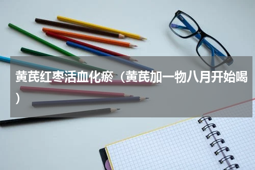 黄芪红枣活血化瘀（黄芪加一物八月开始喝）