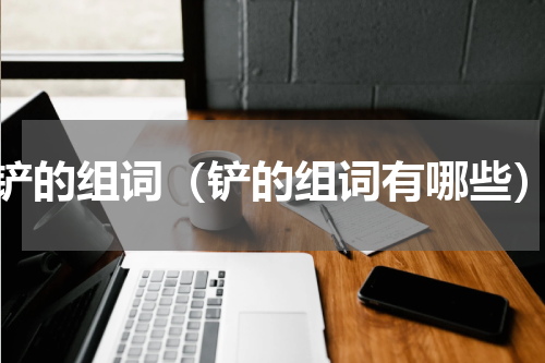 铲的组词（铲的组词有哪些）