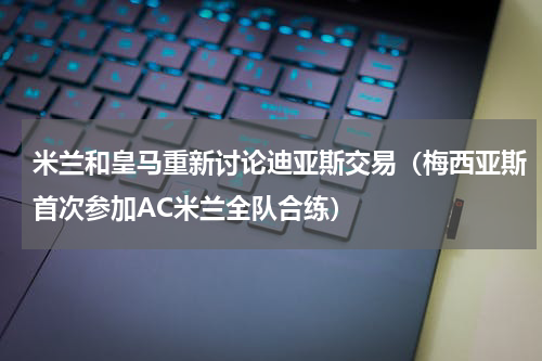 米兰和皇马重新讨论迪亚斯交易（梅西亚斯首次参加AC米兰全队合练）