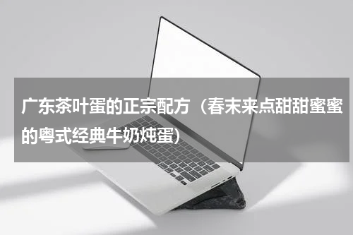 广东茶叶蛋的正宗配方（春末来点甜甜蜜蜜的粤式经典牛奶炖蛋）