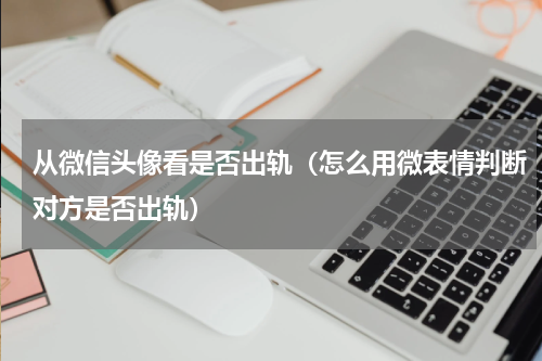 从微信头像看是否出轨（怎么用微表情判断对方是否出轨）
