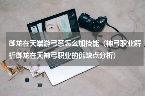 御龙在天端游弓系怎么加技能（神弓职业解析御龙在天神弓职业的优缺点分析）