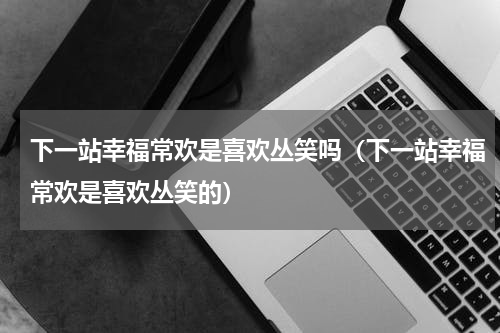 下一站幸福常欢是喜欢丛笑吗（下一站幸福常欢是喜欢丛笑的）