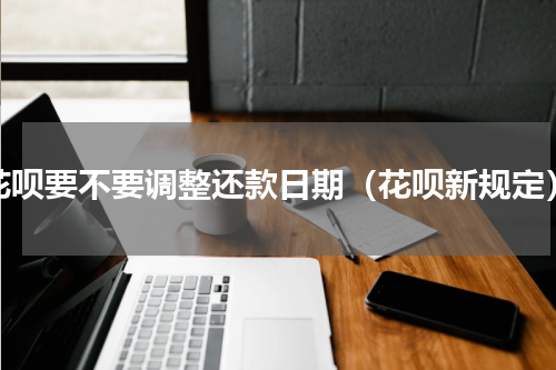 花呗要不要调整还款日期（花呗新规定）