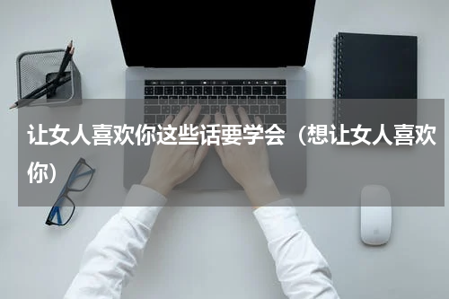 让女人喜欢你这些话要学会（想让女人喜欢你）