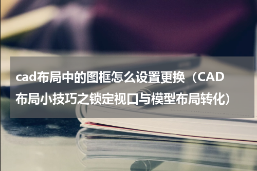 cad布局中的图框怎么设置更换（CAD布局小技巧之锁定视口与模型布局转化）