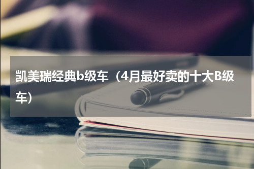 凯美瑞经典b级车（4月最好卖的十大B级车）