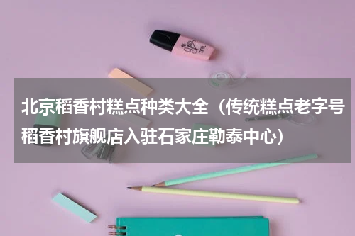 北京稻香村糕点种类大全（传统糕点老字号稻香村旗舰店入驻石家庄勒泰中心）