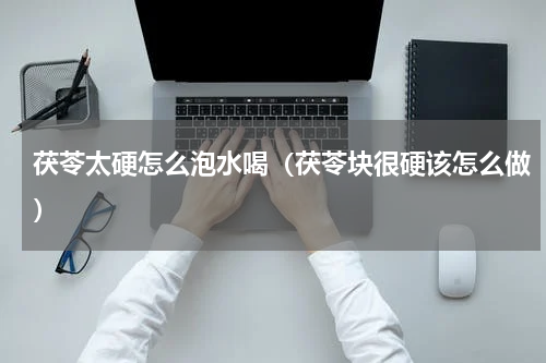 茯苓太硬怎么泡水喝（茯苓块很硬该怎么做）