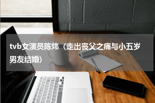 tvb女演员陈炜（走出丧父之痛与小五岁男友结婚）