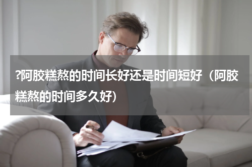 ?阿胶糕熬的时间长好还是时间短好（阿胶糕熬的时间多久好）