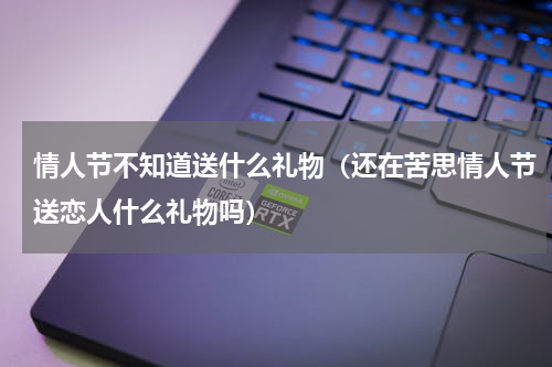 情人节不知道送什么礼物（还在苦思情人节送恋人什么礼物吗）