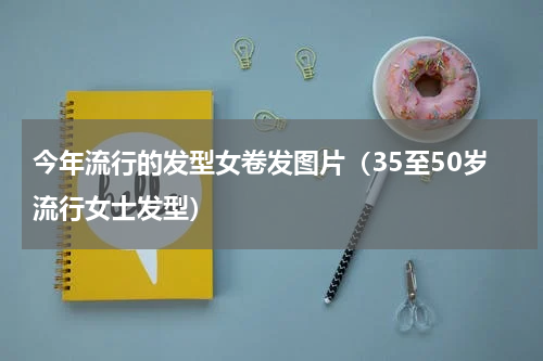 今年流行的发型女卷发图片（35至50岁流行女士发型）