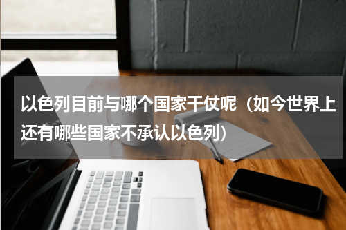 以色列目前与哪个国家干仗呢（如今世界上还有哪些国家不承认以色列）