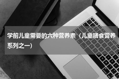 学前儿童需要的六种营养素（儿童膳食营养系列之一）