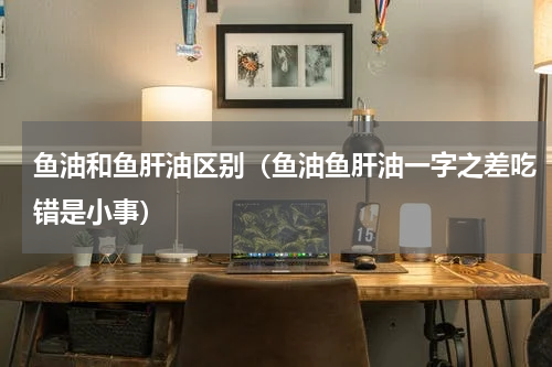 鱼油和鱼肝油区别（鱼油鱼肝油一字之差吃错是小事）