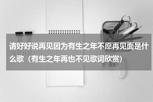 请好好说再见因为有生之年不愿再见面是什么歌（有生之年再也不见歌词欣赏）