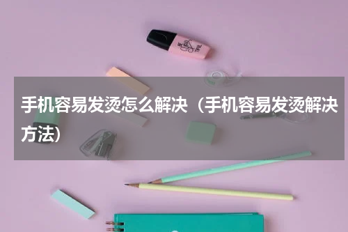 手机容易发烫怎么解决（手机容易发烫解决方法）