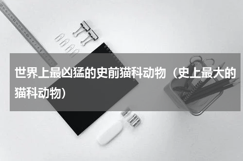 世界上最凶猛的史前猫科动物（史上最大的猫科动物）